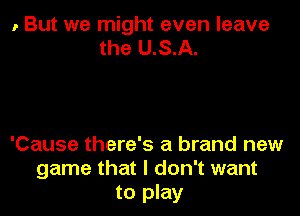 , But we might even leave
the U.S.A.

'Cause there's a brand new
game that I don't want
to play