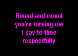 Round and round
you're turning me

I say to thee
respectfully