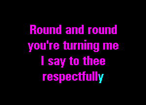 Round and round
you're turning me

I say to thee
respectfully