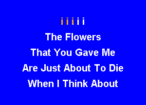 The Flowers
That You Gave Me

Are Just About To Die
When I Think About