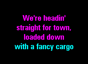 We're headin'
straight for town,

loaded down
with a fancy cargo