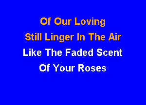 Of Our Loving
Still Linger In The Air
Like The Faded Scent

Of Your Roses