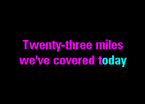 Twenty-three miles

we've covered today