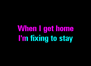 When I get home

I'm fixing to stay
