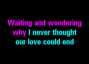 Waiting and wondering

why I never thought
our love could end