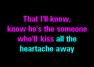 That I'll know,
know he's the someone

who'll kiss all the
heartache away