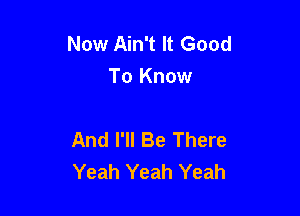 Now Ain't It Good
To Know

And I'll Be There
Yeah Yeah Yeah