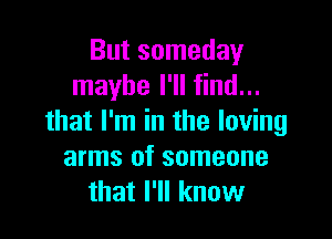 But someday
maybe I'll find...

that I'm in the loving
arms of someone
that I'll know