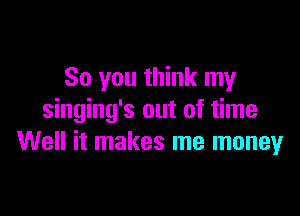 So you think my

singing's out of time
Well it makes me moneyr