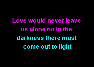 Love would never leave
us alone no in the

darkness there must
come out to light