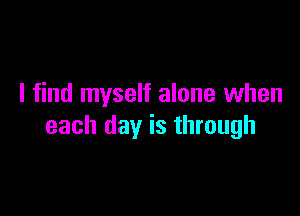 I find myself alone when

each day is through