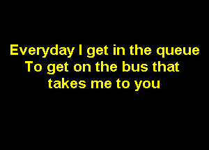 Everyday I get in the queue
To get on the bus that

takes me to you