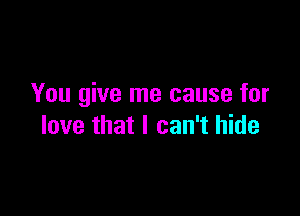 You give me cause for

love that I can't hide