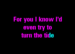 For you I know I'd

even try to
turn the tide