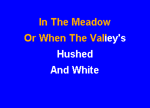 In The Meadow
Or When The Valley's
Hushed

And White
