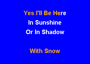 Yes I'll Be Here
In Sunshine
Or In Shadow

With Snow