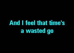 And I feel that time's

a wasted go