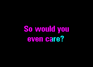 So would you

even care?