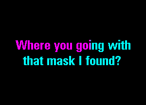 Where you going with

that mask I found?