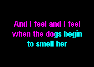 And I feel and I feel

when the dogs begin
to smell her