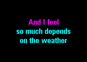 And I feel

so much depends
on the weather