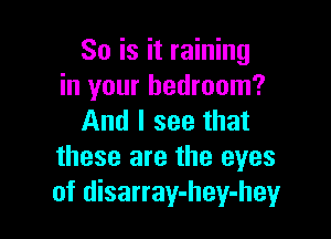 So is it raining
in your bedroom?

And I see that
these are the eyes
of disarray-hey-hey