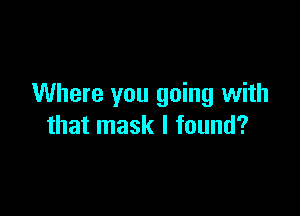 Where you going with

that mask I found?