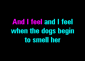And I feel and I feel

when the dogs begin
to smell her