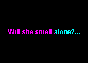 Will she smell alone?...