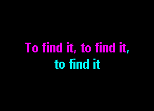 To find it. to find it.

to find it