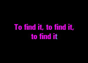 To find it. to find it.

to find it