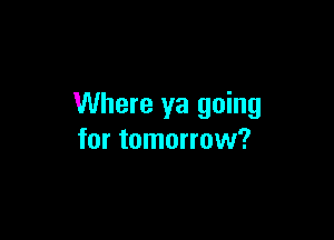 Where ya going

for tomorrow?