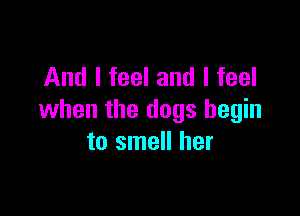 And I feel and I feel

when the dogs begin
to smell her