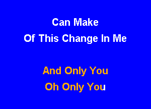 Can Make
Of This Change In Me

And Only You
Oh Only You