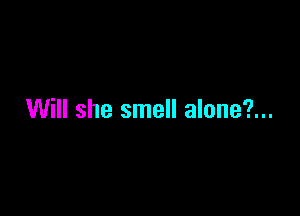 Will she smell alone?...