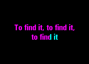 To find it. to find it.

to find it