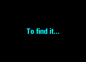 To find it...