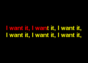 I want it, I want it, Iwant it,

Iwant it, Iwant it, Iwant it,