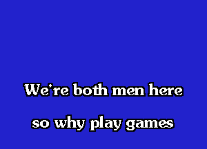 she'd still be yours today
We're both men here

so why play games