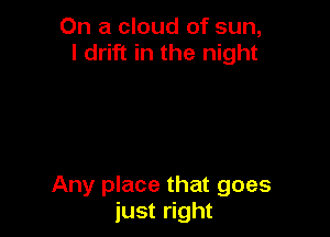 On a cloud of sun,
I drift in the night

Any place that goes
just right