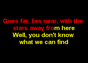 Goes far, lies near, with the
stars away from here

Well, you don't know
what we can find