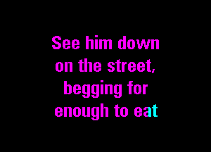 See him down
on the street.

begging for
enough to eat