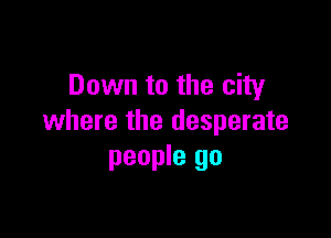 Down to the city

where the desperate
people go