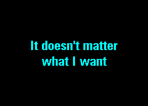 It doesn't matter

what I want