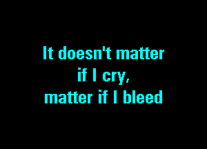 It doesn't matter

if I cry,
matter if I bleed