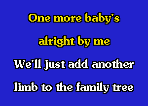 One more baby's
alright by me
We'll just add another

limb to the family tree