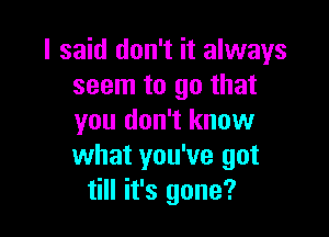 I said don't it always
seem to go that

you don't know
what you've got
till it's gone?