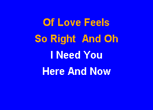 Of Love Feels
So Right And Oh
I Need You

Here And Now