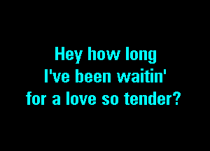 Hey how long

I've been waitin'
for a love so tender?