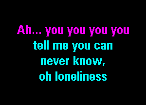 Ah... you you you you
tell me you can

never know,
ohloneHness